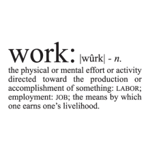 Work: [phonetics] n.the physical or mental effort or activity directed toward the production or accomplishment of something: labor; employment: JOB; the means by which one earns one’s livelihood.