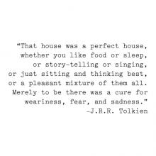 "That house was a perfect house, whether you like food or sleep, or story-telling or singing, or just sitting and thinking best, or a pleasant mixture of them all. Merely to be there was a cure for weariness, fear, and sadness."- J.R.R. Tolkein wall quote