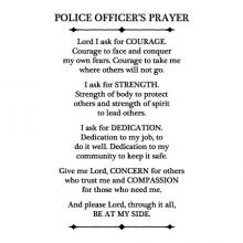 Police Officer's Prayer Lord I ask for courage. Courage to face and conquer my own fears. Courage to take me where others will not go. I ask for strength. Strength of body to protect others and strength of spirit to lead others. I ask for dedication. 