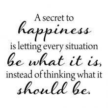 A secret to happiness is letting every situation be what it is, instead of thinking what it should be. wall quotes vinyl lettering wall decal home decor vinyl stencil inspirational