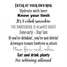 Enter at your own risk, hydrate with beer, know your limit, It's 5o'clock somewhere, the bartender is always right, come early - stay late, If you're drinkin', you're not drivin', Always toast before a shot, Have fun and relax, eat and drink plenty, 