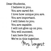 Dear Students We’re in this together.You will succeed.I will listen to you.I love how unique you are.I am here for you.I will not give up on you.You are capable.You are cared for.You are important.I believe in you.Mrs. Longest