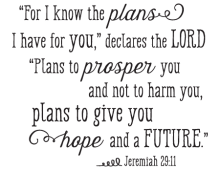 "For I know the plans I have for  you," declares the LORD, "plans to proper you and not to harm you, plans to give you hope and a future." - Jeremiah 29:11