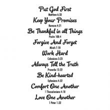 Put God first, Matthew 6:3 / Keep your promises, Romans 4:21/ Be thankful in all things, Psalm 100:4 / Forgive and forget, Michah 7:18 / Work hard, Collosians 3:23 / Always tell the truth, Proverbs 12:22 / Be kind-hearted, Ephesians 4:32 / Comfort one ano