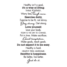 Healthy isn't a goal / it's a way of living / Think positively. / Worry less, laugh more. / Exercise daily. / Exercise to be fit, not skinny. / Stay strong. Get strong. / Love yourself. / Love your body. / Today is the day to change. / Put in time. Make s