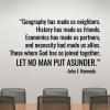 Geography has made us neighbors. History has made us friends. Economics has made us partners. And necessity has made us allies. Those whom nature hath so joined together, let no man put asunder. - John F Kennedy wall quotes vinyl lettering decal office