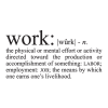 Work: [phonetics] n.the physical or mental effort or activity directed toward the production or accomplishment of something: labor; employment: JOB; the means by which one earns one’s livelihood.