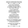 Police Officer's Prayer Lord I ask for courage. Courage to face and conquer my own fears. Courage to take me where others will not go. I ask for strength. Strength of body to protect others and strength of spirit to lead others. I ask for dedication. 