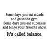 Some days you eat salads and go to the gym. Some days you eat cupcakes and binge your favorite show. It’s called balance. wall quotes vinyl lettering wall decal home decor vinyl stencil kitchen eat funny humor