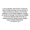 Love is patient, love is kind. It does not envy, it does not boast, it is not proud. It does not dishonor others, it is not self- seeking, it is not easily angered, it keeps no record of wrongs. Love does not delight in evil but rejoices with the truth. I